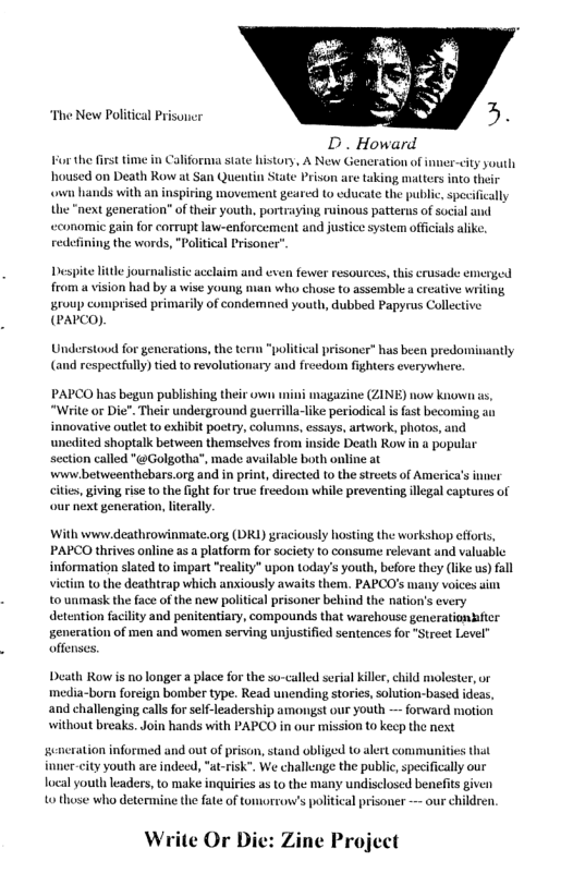 “The New Political Prisuner D. Howard For the first time in Califorma state history, A New Generation of inner-city youth housed on Death Row at San Quentin State Prison are taking mtters into their v lands with an inspiring movement geared (o educate the public, specifically e “next generation” of their youth, portraying ruinous patterus of social and wconomic gain for corrupt law-enforcement and justice system officials alike. redefining the words, "Political Prisone”. Despite ltle journalistic acelaim and even fewer resources, this crusade emerged from a vision had by a wise young nan who chose to assemble a creative wril group comprised primarily of candemned youth, dubbed Papyrus Collecti (PAPCO) Understood for generations, the term "political prisoner” has been predomisantly (and respectully) tied to revolutionary and freedom fighters everywhere. PAPCO has begun publishing their o magazine (ZINE) now knowu “Write or Die”. Their underground guerrilla-like periodical is fast becoming an innovative outlet to exhibit poetry, columns, essays, artwork, photos, and unedited shoptalk between themselves from inside Death Row in & popular section called "@Golgotha”, made available both online at wwiw betweenthebars.org and in print, directed to the streets of America’s inner cites, giving rise 10 the fight for true freedom while preventing illegal captures of our next generation, lterally. With www deathrowinmate.org (DRL) graciously hosting the workshop cfforts, PAPCO thrives online as a platform for society to consume relevant and valuable. information slated to impart "reality” upon today’s youth, before they (lke us) fall vietin to the deathtrap which anxiously awaits them. PAPCO’s uiany voices aim t0 unmask the face of the new political prisoner behind the nation’s every detention facility and penitentiary, compounds that warehouse generationhfter seneration of men and women serving unjustified sentences for "Street Level” offenses. Death Row is no longer a place for the so-called serial killr, child molester, or media-born foreign bomber type. Read unending stories, solution-based ideas, and challenging calls for self-leadership amongst our youth — forward motion without breaks. Join hands with PAPCO in our mission t0 keep the next gencration inforued and out of prison, stand obliged 1 alert communities that funer-city youth are indee, "a-risk”. We challenge the public,specifcally our local youth leaders, to make inquiries as to the many undisclosed benefits given 40 those who determine the fate of tomorrow’s political prisoner — our hildren. W ite Or Die: Zine Project